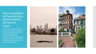 Sitio arqueológico
dePanamáViejo y
distrito histórico
de Panamá
(1997)
Viejo fue el primer asentamiento
europeo en la costa americana del
Pacífico. Su trazado en damero es
un excelente ejemplo de la
concepción europea de la
planificación urbana. Abandonada a
mediados del siglo XVII, esta ciudad
fue reemplazada por otra nueva –el
actual distrito histórico–
 