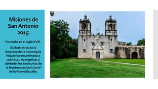 Misiones de
SanAntonio
2015
Fundado en el siglo XVIII.
Es ilustrativo de la
empresa de la monarquía
hispánica encaminada a
colonizar, evangelizar y
defender los territorios de
la frontera septentrional
de la Nueva España.
 