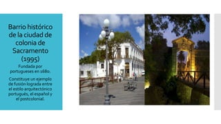 Barrio histórico
de la ciudad de
colonia de
Sacramento
(1995)
Fundada por
portugueses en 1680.
Constituye un ejemplo
de fusión lograda entre
el estilo arquitectónico
portugués, el español y
el postcolonial.
 