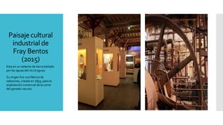 Paisaje cultural
industrial de
Fray Bentos
(2015)
Esta en un saliente de tierra bañado
por las aguas del río Uruguay.
Su origen fue una fábrica de
salazones, creada en 1859, para la
explotación comercial de la carne
del ganado vacuno.
 
