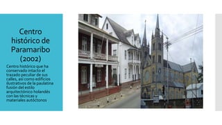 Centro
histórico de
Paramaribo
(2002)
Centro histórico que ha
conservado intacto el
trazado peculiar de sus
calles, así como edificios
ilustrativos de la paulatina
fusión del estilo
arquitectónico holandés
con las técnicas y
materiales autóctonos.
 