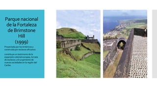 Parque nacional
de la Fortaleza
de Brimstone
Hill
(1999)
Proyectada por los británicos y
construida por esclavos africanos
constituye un testimonio de la
expansión colonial europea, la trata
de esclavos y el surgimiento de
nuevas sociedades en la región del
Caribe.
 