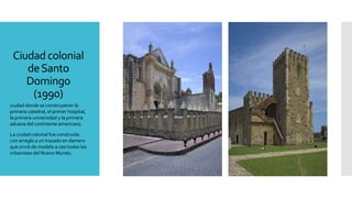 Ciudad colonial
deSanto
Domingo
(1990)
ciudad donde se construyeron la
primera catedral, el primer hospital,
la primera universidad y la primera
aduana del continente americano.
La ciudad colonial fue construida
con arreglo a un trazado en damero
que sirvió de modelo a casi todos los
urbanistas del Nuevo Mundo.
 
