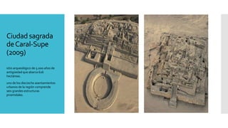 Ciudad sagrada
deCaral-Supe
(2009)
sitio arqueológico de 5.000 años de
antigüedad que abarca 626
hectáreas.
uno de los dieciocho asentamientos
urbanos de la región comprende
seis grandes estructuras
piramidales.
 