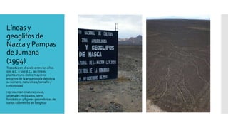 Líneas y
geoglifos de
Nazca y Pampas
deJumana
(1994)
Trazadas en el suelo entre los años
500 a.C. y 500 d.C., las líneas
plantean uno de los mayores
enigmas de la arqueología debido a
su número, naturaleza, tamaño y
continuidad
representan criaturas vivas,
vegetales estilizados, seres
fantásticos y figuras geométricas de
varios kilómetros de longitud
 