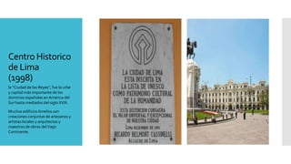 Centro Historico
de Lima
(1998)
la “Ciudad de los Reyes”, fue la urbe
y capital más importante de los
dominios españoles en América del
Sur hasta mediados del siglo XVIII.
Muchos edificios limeños son
creaciones conjuntas de artesanos y
artistas locales y arquitectos y
maestros de obras delViejo
Continente.
 