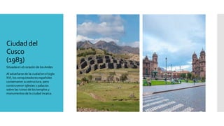 Ciudad del
Cusco
(1983)
Situada en el corazón de los Andes
Al adueñarse de la ciudad en el siglo
XVI, los conquistadores españoles
conservaron su estructura, pero
construyeron iglesias y palacios
sobre las ruinas de los templos y
monumentos de la ciudad incaica.
 