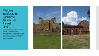 Misiones
Jesuíticas de
Santísima
Trinidad de
Paraná
(1993)
son representativas de las iniciativas
sociales y económicas que
acompañaron la cristianización de la
cuenca del Río de la Plata por parte
de laCompañía de Jesús en los
siglos XVII y XVIII.
 