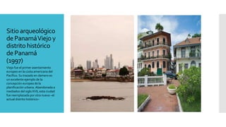 Sitio arqueológico
dePanamáViejo y
distrito histórico
de Panamá
(1997)
Viejo fue el primer asentamiento
europeo en la costa americana del
Pacífico. Su trazado en damero es
un excelente ejemplo de la
concepción europea de la
planificación urbana. Abandonada a
mediados del siglo XVII, esta ciudad
fue reemplazada por otra nueva –el
actual distrito histórico–
 