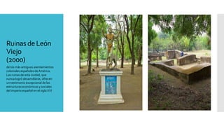 Ruinas de León
Viejo
(2000)
de los más antiguos asentamientos
coloniales españoles de América.
Las ruinas de esta ciudad, que
nunca logró desarrollarse, ofrecen
un testimonio excepcional de las
estructuras económicas y sociales
del imperio español en el siglo XVI.
 