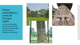 Parque
arqueológico y
ruinas de
Quiriguá
(1981)
Conserva admirables
monumentos del siglo
VIII y una impresionante
serie de estelas y
calendarios esculpidos
 