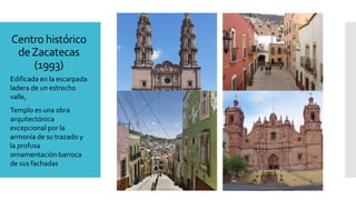 Centro histórico
deZacatecas
(1993)
Edificada en la escarpada
ladera de un estrecho
valle,
Templo es una obra
arquitectónica
excepcional por la
armonía de su trazado y
la profusa
ornamentación barroca
de sus fachadas
 