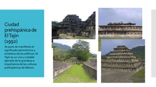 Ciudad
prehispánicade
ElTajin
(1992)
Se pone de manifiesto el
significado astronómico y
simbólico de los edificios. El
Tajín es un vivo y notable
ejemplo de la grandeza e
importancia de las culturas
prehispánicas de México
 