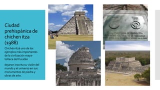 Ciudad
prehispánicade
chichen itza
(1988)
Chichén-Itzá uno de los
ejemplos más importantes
de la civilización maya-
tolteca delYucatán
dejaron inscrita su visión del
mundo y el universo en sus
monumentos de piedra y
obras de arte.
 