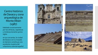 Centro histórico
deOaxaca y zona
arqueológica de
MonteAlbán
(1987)
habitado sucesivamente
por los olmecas, zapotecas
y mixtecas durante quince
siglos
en sus cercanías, la ciudad
de Oaxaca con su trazado
en damero constituye una
excelente muestra del
urbanismo colonial español
 