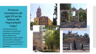 Primeros
monasterios del
sigloXVI en las
laderas del
Popocatepetl
(1994)
comprende catorce
monasterios en perfecto
estado de conservación.
Estos edificios son
representativos del modelo
arquitectónico adoptado
por los primeros misioneros
–franciscanos, dominicos y
agustinos-
 