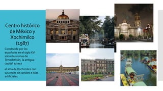 Centro histórico
de México y
Xochimilco
(1987)
Construida por los
españoles en el siglo XVI
sobre las ruinas de
Tenochtitlán, la antigua
capital azteca
el sitio de Xochimilco con
sus redes de canales e islas
artificiales
 