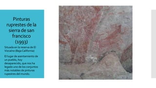 Pinturas
ruprestes de la
sierra de san
francisco
(1993)
Situada en la reserva de El
Vizcaíno (Baja California)
El lugar de asentamiento de
un pueblo, hoy
desaparecido, que nos ha
legado uno de los conjuntos
más notables de pinturas
rupestres del mundo.
 