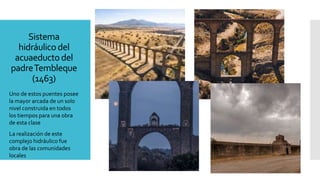 Sistema
hidráulico del
acuaeducto del
padreTembleque
(1463)
Uno de estos puentes posee
la mayor arcada de un solo
nivel construida en todos
los tiempos para una obra
de esta clase
La realización de este
complejo hidráulico fue
obra de las comunidades
locales
 