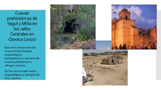 Cuevas
prehistóricas de
Yagul y Mitla en
los valles
Centrales en
Oaxaca (2010)
Este sitio comprende dos
conjuntos de vestigios
arqueológicos
prehispánicos y una serie de
cuevas prehistóricas y
refugios rocosos.
Se han encontrado restos
arqueológicos y vestigios de
arte rupestre
 