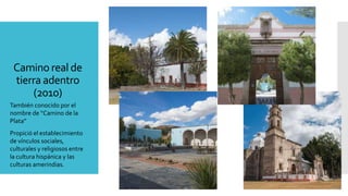 Camino real de
tierra adentro
(2010)
También conocido por el
nombre de “Camino de la
Plata”
Propició el establecimiento
de vínculos sociales,
culturales y religiosos entre
la cultura hispánica y las
culturas amerindias.
 