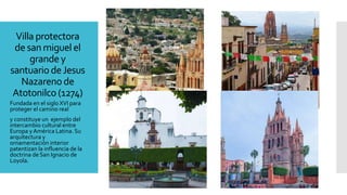 Villa protectora
de san miguel el
grandey
santuario deJesus
Nazarenode
Atotonilco (1274)
Fundada en el siglo XVI para
proteger el camino real
y constituye un ejemplo del
intercambio cultural entre
Europa y América Latina. Su
arquitectura y
ornamentación interior
patentizan la influencia de la
doctrina de San Ignacio de
Loyola.
 