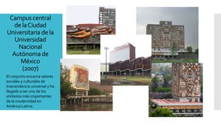 Campuscentral
delaCiudad
Universitaria de la
Universidad
Nacional
Autónoma de
México
(2007)
El conjunto encarna valores
sociales y culturales de
trascendencia universal y ha
llegado a ser uno de los
símbolos más importantes
de la modernidad en
América Latina.
 