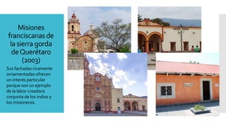 Misiones
franciscanasde
la sierra gorda
deQuerétaro
(2003)
Sus fachadas ricamente
ornamentadas ofrecen
un interés particular
porque son un ejemplo
de la labor creadora
conjunta de los indios y
los misioneros.
 