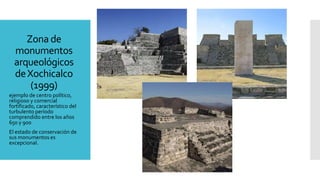 Zona de
monumentos
arqueológicos
deXochicalco
(1999)
ejemplo de centro político,
religioso y comercial
fortificado, característico del
turbulento período
comprendido entre los años
650 y 900
El estado de conservación de
sus monumentos es
excepcional.
 
