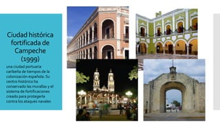 Ciudad histórica
fortificada de
Campeche
(1999)
una ciudad portuaria
caribeña de tiempos de la
colonización española. Su
centro histórico ha
conservado las murallas y el
sistema de fortificaciones
creado para protegerla
contra los ataques navales
 