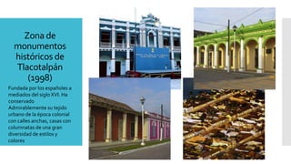 Zona de
monumentos
históricos de
Tlacotalpán
(1998)
Fundada por los españoles a
mediados del siglo XVI. Ha
conservado
Admirablemente su tejido
urbano de la época colonial
con calles anchas, casas con
columnatas de una gran
diversidad de estilos y
colores
 