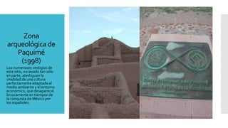 Zona
arqueológica de
Paquimé
(1998)
Los numerosos vestigios de
este sitio, excavado tan sólo
en parte, atestiguan la
vitalidad de una cultura
perfectamente adaptada al
medio ambiente y el entorno
económico, que desapareció
bruscamente en tiempos de
la conquista de México por
los españoles.
 