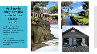 Astillero de
antigua y sitios
arqueológicos
conexos
(2016)
comprende un recinto
fortificado de la época
georgiana con instalaciones
y edificios portuarios y
navales.
Isla de Antigua
caracterizada ya que ofrecía
un refugio seguro contra los
huracanes
 
