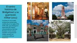 El centro
histórico de
Bridgetown y su
guarnición
militar (2011)
Consiste en una ciudad
antigua bien preservada,
construida en los siglosXVII,
XVIII y XIX, que atestigua el
desarrollo del imperio
colonial atlántico de Gran
Bretaña. El sitio incluye
también una guarnición
militar cercana con
numerosos edificios
históricos.
 