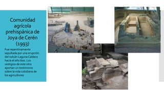 Comunidad
agrícola
prehispánicade
Joya deCerén
(1993)
Fue repentinamente
sepultada por una erupción
del volcán Laguna Caldera
hacia el año 600. Los
vestigios de este sitio
aportan un testimonio
sobre la vida cotidiana de
los agricultores
 