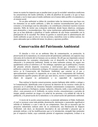 tomar en cuenta los impactos que se puedan tener ya que la sociedad- naturaleza condiciona
las características del medio ambiente, se debe de planificar de acuerdo a lo que se haya
evaluado y sea lo mejor para el medio ambiente con el menor daño posible a la naturaleza y
al sistema social.
        En un plan ambiental se deben de considerar todas las interacciones que haya con
los elementos en un medio ambiente, y debe de contener recomendaciones para que el
consumo y la tecnología sean las adecuadas y no contribuyan a disminuir nuestros recursos
naturales. Debe de incluir una evaluación ambiental, donde hayan objetivos, estrategias
para alcanzarlos y recomendaciones. Hay varias instituciones gubernamentales en México
que ya se han dedicado a planificar el medio ambiente de una forma sustentable con la
participación de la sociedad. Por último la gestión es esencial para la administración del
medio ambiente ya que en esta se ven las acciones, maniobras como se deben realizar, los
pasos adecuados que se deben de tomar, los plazos y opciones posibles.



      Conservación del Patrimonio Ambiental
       El derecho a vivir en un ambiente libre de contaminación, su protección, la
preservación de la naturaleza y la conservación del patrimonio ambiental, son aspectos muy
relevantes de la relación del ser humano con su entorno .De allí que sea importante conocer
fehacientemente los conceptos relacionados con el desarrollo en forma activa de la
educación y la protección ambiental. Siendo un tema realmente extenso, de seguro nos
quedaríamos cortos al referirnos a él. Sin embargo, aspiramos que la publicación y lectura
del presente artículo despierte vocaciones y motivaciones que estimulen a nuestra
población a ejercitar su dimensión ecológica. El concepto a transformar en proceso cultural
activo es la Conservación del Patrimonio Ambiental, que consiste en el uso y
aprovechamiento racional o la reparación, en su caso, de los componentes del Ambiente,
especialmente aquellos propios del país que sean únicos, escasos o representativos, con el
objeto de asegurar su permanencia y su capacidad de regeneración.

        Para realizar la función conservacionista, nuestro habitante debe inhibir o mitigar a
la Contaminación, identificada como el proceso de deterioro de los recursos vitales por la
presencia en el ambiente de elementos llamados contaminantes (compuestos, sustancias,
derivados químicos o biológicos, energía, radiación, vibración, ruido, o una combinación de
ellos) , cuya presencia en el Ambiente, en ciertos niveles, concentraciones o períodos de
tiempo, pueda constituir un riesgo a la salud de las personas, a la calidad de vida de la
población, a la preservación de la naturaleza o a la conservación del patrimonio ambiental.

        A través de la acción conservacionista, se pretende adelantarse al Daño Ambiental,
el cual se reconoce como toda pérdida, disminución, detrimento o menoscabo significativo
inferido al Ambiente o a uno o más de sus componentes. Para ello es necesario que los
proyectos industriales realicen antes de su constitución, una Declaración de Impacto
Ambiental, vale decir, un documento descriptivo de una actividad o proyecto que se
pretende realizar, o de las modificaciones que se le introducirán, otorgado bajo juramento
por el respectivo titular, cuyo contenido permite al organismo competente, evaluar si su
 