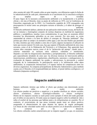 años sesenta del siglo XX cuando cobra un gran impulso, con diferencias según la fecha de
la industrialización de cada país, determinante en el nacimiento de la conciencia ecológica
en              amplias             capas             de            la            sociedad.
El paso lógico de la necesaria concienciación ambiental a la incorporación a la política
oficial, y de ésta al Derecho, tiene su punto de inflexión en 1972, con la Conferencia de
Estocolmo organizada por la ONU. La Constitución española de 1978 consagraba esta
preocupación al incluir entre sus principios rectores al derecho y el deber de proteger el
medio                                                                             ambiente.
El Derecho ambiental adolece, además de una aplicación relativamente escasa, del hecho de
ser un inmenso y heterogéneo conjunto de normas dispersas en multitud de organismos
públicos y semipúblicos, muchas veces contradictorias, lo que hace en ocasiones difícil
encontrar las directamente aplicables en un caso concreto. Por otra parte, no existe
unanimidad de criterio a la hora de definir el concepto de “Derecho ambiental”. Hay
juristas que ciñen su campo a la normativa sobre agua y aire (los dos fluidos que permiten
la vida), mientras que otros añaden a estos dos el suelo; algunos incorporan el subsuelo en
tanto que recurso natural. En todo caso, hay que separar el Derecho ambiental de otros muy
cercanos, como el de la Ordenación del Territorio y el Urbanismo. Han aparecido hace
escasos años conceptos nuevos como el de la “protección del paisaje”, donde junto a
criterios materiales se incluyen otros estéticos, culturales o inmateriales.
Dejando a un lado las disquisiciones doctrinales y jurisprudenciales, el Derecho ambiental
gira especialmente alrededor de estos ejes: las diversas técnicas de intervención pública
(autorizaciones, prohibiciones, regulaciones, planificación, sanciones y catalogaciones), la
evaluación de impacto ambiental, las ayudas y subvenciones, la prevención y control
integrado de la contaminación, la participación social y la información sobre datos
ambientales, la cooperación internacional y el reparto interno de competencias entre los
diversos organismos. Se compone principalmente de Derecho Administrativo, pero también
cuenta con el Derecho civil (responsabilidad por daños), el penal (delitos ecológicos) y el
tributario (impuestos ecológicos).




                           Impacto ambiental
Impacto ambiental, término que define el efecto que produce una determinada acción
humana                  sobre                el                medio              ambiente.
Los efectos pueden ser positivos o negativos y se pueden clasificar en: efectos sociales,
efectos     económicos,     efectos     tecnológico-culturales    y    efectos   ecológicos.
Dentro de los impactos sociales se suele poner como ejemplo el efecto del ruido generado
por el tráfico en una autovía. El ruido causa un impacto negativo sobre la calidad de vida o
sobre el confort de las personas que habitan junto a la infraestructura en cuestión. Por el
contrario, el recrecimiento de una presa existente puede tener un efecto positivo,
asegurando el abastecimiento de agua durante las épocas de sequía prolongada.
Las líneas de alta velocidad suelen tener un efecto positivo en el desarrollo económico de
las             comarcas              por            las            que           discurren.
Los efectos culturales suelen caracterizarse por su impacto negativo ya que, en ocasiones,
 
