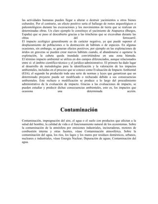 las actividades humanas pueden llegar a alterar o destruir yacimientos u otros bienes
culturales. Por el contrario, un efecto positivo sería el hallazgo de restos arqueológicos o
paleontológicos durante las excavaciones y los movimientos de tierra que se realizan en
determinadas obras. Un claro ejemplo lo constituye el yacimiento de Atapuerca (Burgos,
España) que se puso al descubierto gracias a las trincheras que se excavaban durante las
obras                                       del                                    ferrocarril.
El impacto ecológico generalmente es de carácter negativo, ya que puede suponer el
desplazamiento de poblaciones o la destrucción de hábitats o de especies. En algunas
ocasiones, sin embargo, se generan efectos positivos; por ejemplo en las explotaciones de
áridos en graveras se pueden crear nuevos hábitats cuando, al abandonarse o agotarse la
explotación, la cubeta queda inundada convirtiéndose en una zona húmeda.
El término impacto ambiental se utiliza en dos campos diferenciados, aunque relacionados
entre sí: el ámbito científico-técnico y el jurídico-administrativo. El primero ha dado lugar
al desarrollo de metodologías para la identificación y la valoración de los impactos
ambientales, incluidas en el proceso que se conoce como Evaluación de Impacto Ambiental
(EIA); el segundo ha producido toda una serie de normas y leyes que garantizan que un
determinado proyecto pueda ser modificado o rechazado debido a sus consecuencias
ambientales. Este rechazo o modificación se produce a lo largo del procedimiento
administrativo de la evaluación de impacto. Gracias a las evaluaciones de impacto, se
pueden estudiar y predecir dichas consecuencias ambientales, esto es, los impactos que
ocasiona                      una                      determinada                     acción.




                               Contaminación
Contaminación, impregnación del aire, el agua o el suelo con productos que afectan a la
salud del hombre, la calidad de vida o el funcionamiento natural de los ecosistemas. Sobre
la contaminación de la atmósfera por emisiones industriales, incineradoras, motores de
combustión interna y otras fuentes, véase Contaminación atmosférica. Sobre la
contaminación del agua, los ríos, los lagos y los mares por residuos domésticos, urbanos,
nucleares e industriales, véase Energía Nuclear; Depuración de aguas; Contaminación del
agua.
 