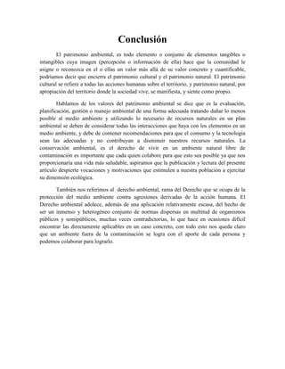 Conclusión
        El patrimonio ambiental, es todo elemento o conjunto de elementos tangibles o
intangibles cuya imagen (percepción o información de ella) hace que la comunidad le
asigne o reconozca en el o ellas un valor más allá de su valor concreto y cuantificable,
podríamos decir que encierra el patrimonio cultural y el patrimonio natural. El patrimonio
cultural se refiere a todas las acciones humanas sobre el territorio, y patrimonio natural, por
apropiación del territorio donde la sociedad vive, se manifiesta, y siente como propio.

        Hablamos de los valores del patrimonio ambiental se dice que es la evaluación,
planificación, gestión o manejo ambiental de una forma adecuada tratando dañar lo menos
posible al medio ambiente y utilizando lo necesario de recursos naturales en un plan
ambiental se deben de considerar todas las interacciones que haya con los elementos en un
medio ambiente, y debe de contener recomendaciones para que el consumo y la tecnología
sean las adecuadas y no contribuyan a disminuir nuestros recursos naturales. La
conservación ambiental, es el derecho de vivir en un ambiente natural libre de
contaminación es importante que cada quien colabore para que esto sea posible ya que nos
proporcionaría una vida más saludable, aspiramos que la publicación y lectura del presente
artículo despierte vocaciones y motivaciones que estimulen a nuestra población a ejercitar
su dimensión ecológica.

       También nos referimos al derecho ambiental, rama del Derecho que se ocupa de la
protección del medio ambiente contra agresiones derivadas de la acción humana. El
Derecho ambiental adolece, además de una aplicación relativamente escasa, del hecho de
ser un inmenso y heterogéneo conjunto de normas dispersas en multitud de organismos
públicos y semipúblicos, muchas veces contradictorias, lo que hace en ocasiones difícil
encontrar las directamente aplicables en un caso concreto, con todo esto nos queda claro
que un ambiente fuera de la contaminación se logra con el aporte de cada persona y
podemos colaborar para lograrlo.
 