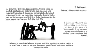 El patrimonio del ausente está
determinado por una finalidad
de orden jurídico como es la
conservación de los bienes de
una persona, por lo que se le
designa un representante. (art.
419 CC)
La herencia yacente es la herencia cuyos herederos se desconocen y se precisa la
declaración de la herencia vacante, de manera que el Estado asuma una suerte de
sucesión de cierre”
La comunidad conyugal (de gananciales). Cuando no se han
pactado capitulaciones matrimoniales que dispongan una
separación absoluta de bienes, los bienes habidos durante el
matrimonio forman una comunidad conyugal o de gananciales
con un régimen patrimonial distinto al de los bienes propios de
cada uno de los cónyuges. (CC. Arts. 148-183).
El Patrimonio.
Casos en el derecho venezolano.
 
