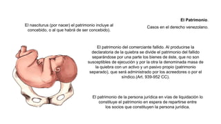 El nasciturus (por nacer) el patrimonio incluye al
concebido, o al que habrá de ser concebido).
El patrimonio del comerciante fallido. Al producirse la
declaratoria de la quiebra se divide el patrimonio del fallido
separándose por una parte los bienes de éste, que no son
susceptibles de ejecución y por la otra la denominada masa de
la quiebra con un activo y un pasivo propio (patrimonio
separado), que será administrado por los acreedores o por el
síndico.(Art. 939-952 CC).
El patrimonio de la persona jurídica en vías de liquidación lo
constituye el patrimonio en espera de repartirse entre
los socios que constituyen la persona jurídica.
El Patrimonio.
Casos en el derecho venezolano.
 