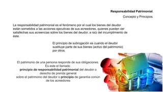 La responsabilidad patrimonial es el fenómeno por el cual los bienes del deudor
están sometidos a las acciones ejecutivas de sus acreedores, quienes pueden ver
satisfechas sus acreencias sobre los bienes del deudor, a raíz del incumplimiento de
éste.
El patrimonio de una persona responde de sus obligaciones.
Es este el llamado
principio de responsabilidad patrimonial del deudor o
derecho de prenda general
sobre el patrimonio del deudor o principio de garantía común
de los acreedores
El principio de subrogación es cuando el deudor
sustituye parte de sus bienes (activo del patrimonio)
por otros.
Responsabilidad Patrimonial.
Concepto y Principios.
 