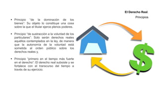  Principio “de la dominación de los
bienes”: Su objeto lo constituye una cosa
sobre la que el titular ejerce plenos poderes.
 Principio “de sustracción a la voluntad de los
particulares”: Solo serán derechos reales
aquéllos contemplados en la ley, de manera
que la autonomía de la voluntad está
sometida al orden público sobre los
derechos reales y,
 Principio “primero en el tiempo más fuerte
en el derecho”: El derecho real subsiste y se
fortalece con el transcurso del tiempo a
través de su ejercicio.
El Derecho Real.
Principios
 