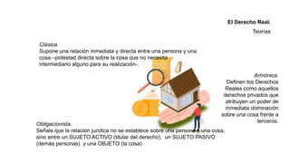 Clásica.
Supone una relación inmediata y directa entre una persona y una
cosa –potestad directa sobre la cosa que no necesita
intermediario alguno para su realización-.
Obligacionista.
Señala que la relación jurídica no se establece sobre una persona y una cosa,
sino entre un SUJETO ACTIVO (titular del derecho), un SUJETO PASIVO
(demás personas) y una OBJETO (la cosa)
Armónica.
Definen los Derechos
Reales como aquellos
derechos privados que
atribuyen un poder de
inmediata dominación
sobre una cosa frente a
terceros.
El Derecho Real.
Teorías
 