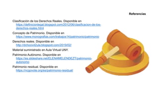 Clasificación de los Derechos Reales. Disponible en
https://definicionlegal.blogspot.com/2012/06/clasificacion-de-los-
derechos-reales.html
Concepto de Patrimonio. Disponible en
https://www.monografias.com/trabajos14/patrimonio/patrimonio
Derechos reales. Disponible en
http://dchocivil2ula.blogspot.com/2019/02/
Material suministrado en Aula Virtual UNY.
Patrimonio Autónomo. Disponible en
https://es.slideshare.net/ELENAMELENDEZT/patrimonio-
autonomo
Patrimonio residual. Disponible en
https://ncgovote.org/es/patrimonio-residual/
Referencias
 