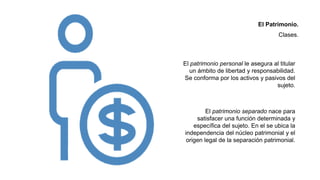El patrimonio separado nace para
satisfacer una función determinada y
específica del sujeto. En el se ubica la
independencia del núcleo patrimonial y el
origen legal de la separación patrimonial.
El patrimonio personal le asegura al titular
un ámbito de libertad y responsabilidad.
Se conforma por los activos y pasivos del
sujeto.
El Patrimonio.
Clases.
 