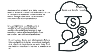 Según se refiere en el CC. Arts. 996 y 1036, la
herencia aceptada a beneficio de inventario por la que
se persigue que el heredero no responda de las
deudas u obligaciones del de cujus sino hasta
concurrencia del activo de la herencia.
El hogar legalmente constituido, viene a
constituir un patrimonio distinto al del
constituyente sustraído del alcance de sus
acreedores y ajeno a la disponibilidad a fin de
que resulten favorecidos sus beneficiarios.
El Patrimonio.
Casos en el derecho venezolano
El patrimonio de destino o de administración. Refiere
todo aquel patrimonio de tipo excepcional, desligado
de la relación de dependencia con algún titular. En el
que existe un titular interino que está al servicio de un
fin.
 