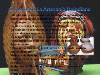 Filandia con su elaboración de canastos. Seguiría siendo el
centro artesanal del Quindío. De los deberes campesinos y el
verde negro con el que se fabrican los precios adornos y
regalos para las chapoleras cafeteras Quindiana.
En Quindío se consideran los artesanos de la guadua biche,
para elaborar canastos de mercado, roperos y muebles.
En la línea de la guadua se destacan los artesanos de córdoba
y madera de este material sea extraído de por todo el
departamento.
Otras artesanías además del tarralí de Leonardo castaño
son las siguientes:
Muñequería de trapo, joyería (orfebrería) de quimbaya
trabajos en iraca, cerámica (pesebres en miñatura) y motivos
en café .
Se destaca en Filandia el artesano marino López con sus
bellos
(roperos)de bejuco.
 