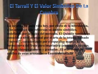 La cuyabra ha dado vida hoy, por efecto de la hibridación,
a los artesanos que refuerzan su ámbito simbólico,
redefinido por la lógica del mercado. El Quindío también es
conocido a nivel artesanal por el arte de la totuma llamado
“ tarralí” , caracterizado por el especifico manejo de la
forma curva del fruto para imprimirle con sentido estético,
las mas vistosas pinturas y grabados . El mas conocido
artífice de estas artesanías es Leonardo castaño
 