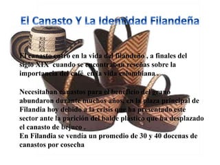 El canasto entro en la vida del filandeño , a finales del
siglo XIX cuando se encontraban reseñas sobre la
importancia del café en la vida colombiana .
Necesitaban canastos para el beneficio del grano
abundaron durante muchos años, en la plaza principal de
Filandia hoy debido a la crisis que ha presentado este
sector ante la parición del balde plástico que ha desplazado
el canasto de bejuco .
En Filandia se vendía un promedio de 30 y 40 docenas de
canastos por cosecha
 